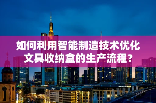 如何利用智能制造技术优化文具收纳盒的生产流程？