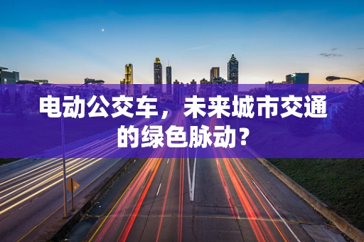 电动公交车，未来城市交通的绿色脉动？