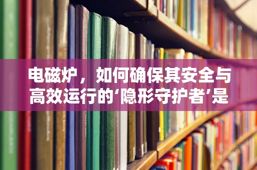 电磁炉，如何确保其安全与高效运行的‘隐形守护者’是什么？